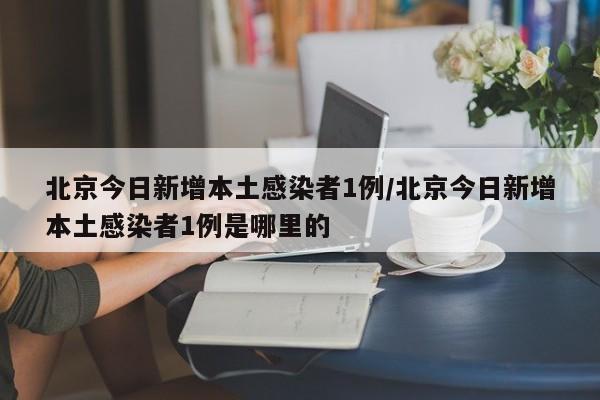 北京今日新增本土感染者1例/北京今日新增本土感染者1例是哪里的