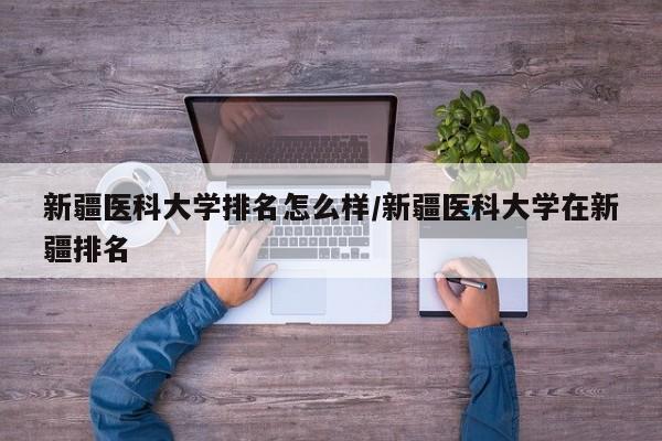 新疆医科大学排名怎么样/新疆医科大学在新疆排名