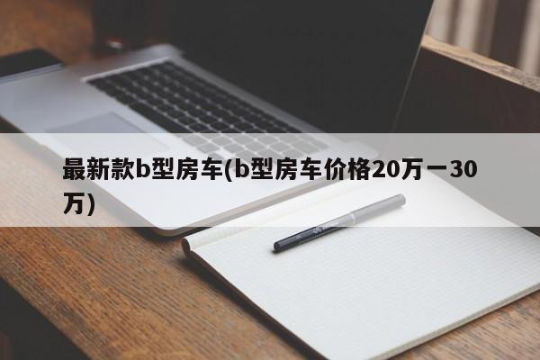 最新款b型房车(b型房车价格20万一30万)