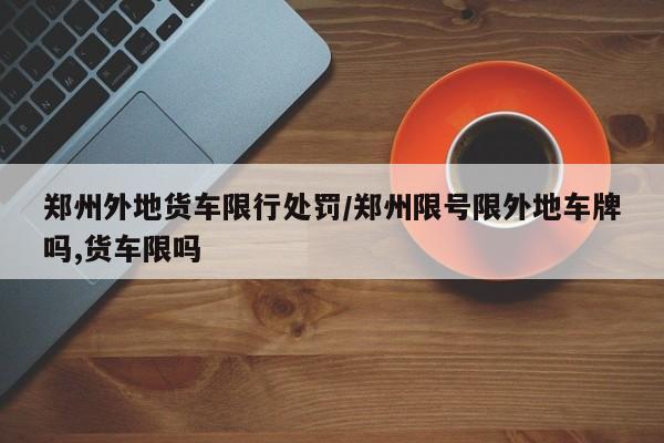 郑州外地货车限行处罚/郑州限号限外地车牌吗,货车限吗