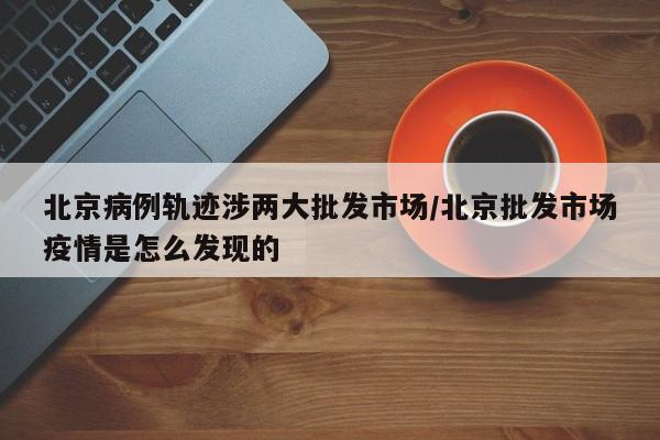 北京病例轨迹涉两大批发市场/北京批发市场疫情是怎么发现的