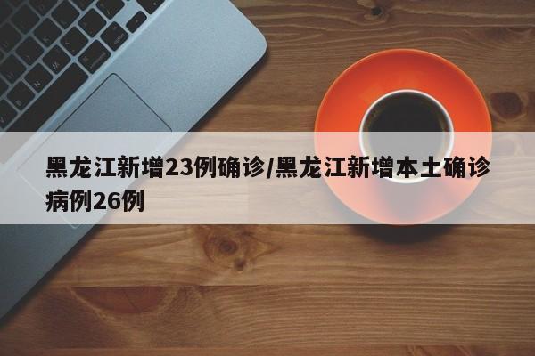 黑龙江新增23例确诊/黑龙江新增本土确诊病例26例