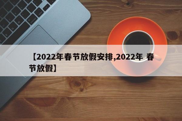 【2022年春节放假安排,2022年 春节放假】