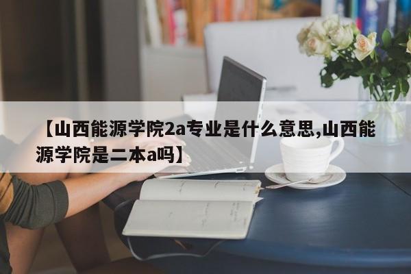 【山西能源学院2a专业是什么意思,山西能源学院是二本a吗】