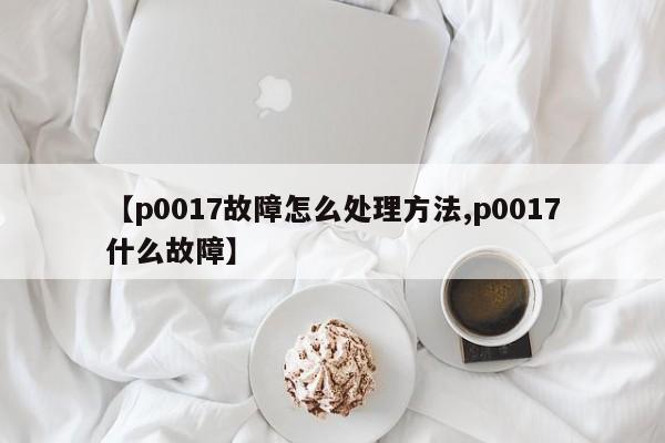 【p0017故障怎么处理方法,p0017什么故障】