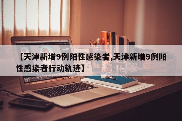 【天津新增9例阳性感染者,天津新增9例阳性感染者行动轨迹】