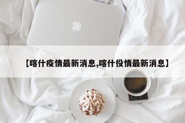 【喀什疫情最新消息,喀什役情最新消息】