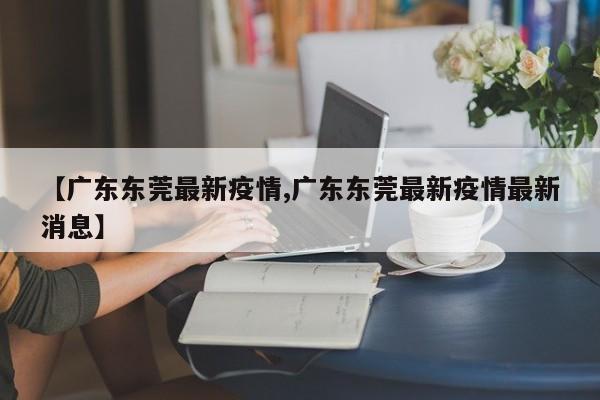 【广东东莞最新疫情,广东东莞最新疫情最新消息】