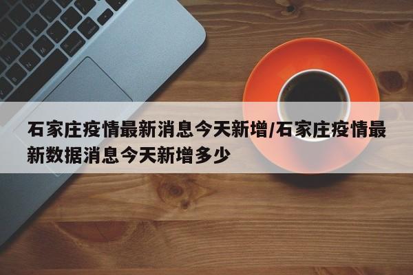石家庄疫情最新消息今天新增/石家庄疫情最新数据消息今天新增多少