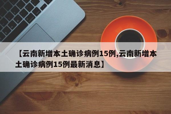 【云南新增本土确诊病例15例,云南新增本土确诊病例15例最新消息】