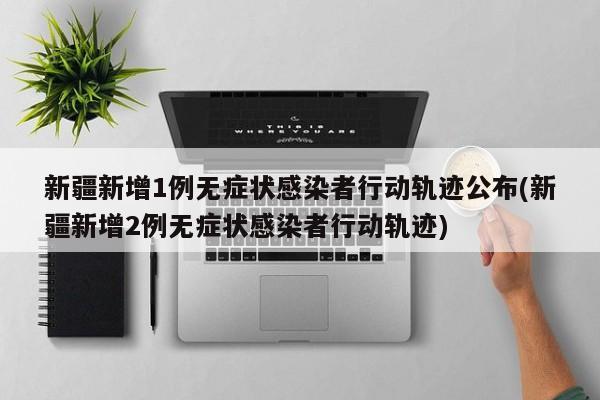 新疆新增1例无症状感染者行动轨迹公布(新疆新增2例无症状感染者行动轨迹)
