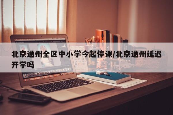北京通州全区中小学今起停课/北京通州延迟开学吗