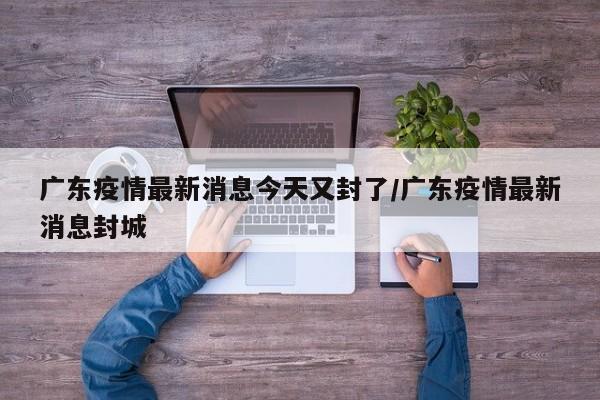 广东疫情最新消息今天又封了/广东疫情最新消息封城