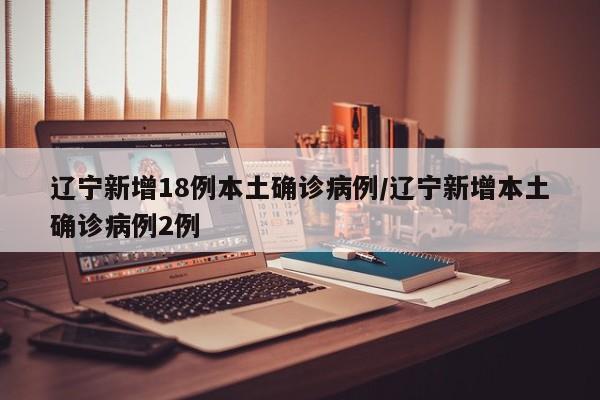 辽宁新增18例本土确诊病例/辽宁新增本土确诊病例2例