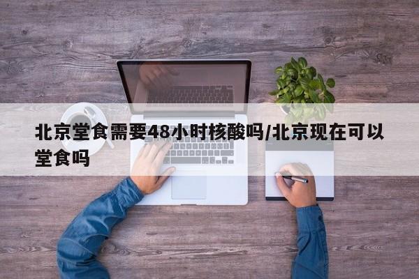 北京堂食需要48小时核酸吗/北京现在可以堂食吗