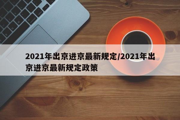 2021年出京进京最新规定/2021年出京进京最新规定政策