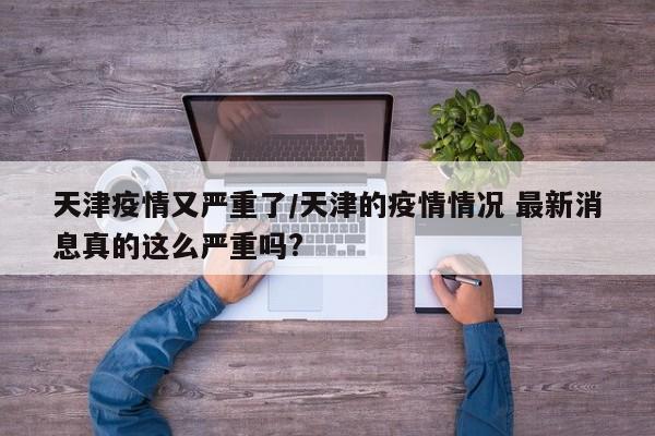 天津疫情又严重了/天津的疫情情况 最新消息真的这么严重吗?