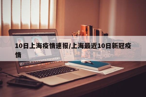 10日上海疫情速报/上海最近10日新冠疫情