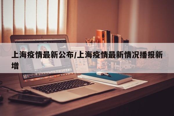 上海疫情最新公布/上海疫情最新情况播报新增
