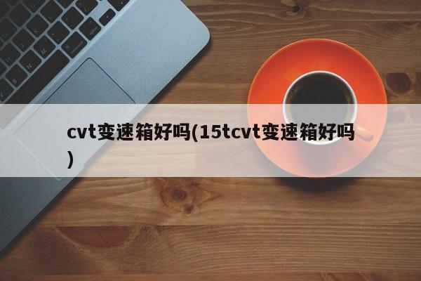 cvt变速箱好吗(15tcvt变速箱好吗)