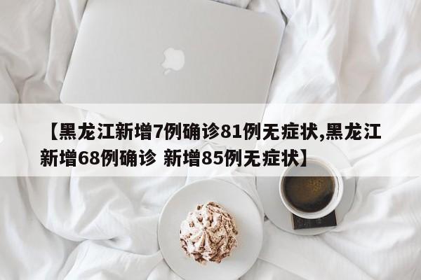 【黑龙江新增7例确诊81例无症状,黑龙江新增68例确诊 新增85例无症状】