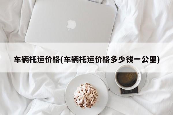车辆托运价格(车辆托运价格多少钱一公里)