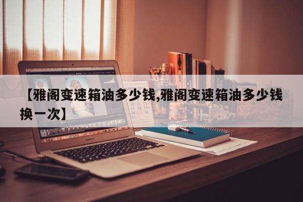 【雅阁变速箱油多少钱,雅阁变速箱油多少钱换一次】