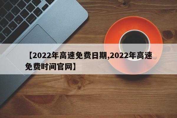 【2022年高速免费日期,2022年高速免费时间官网】