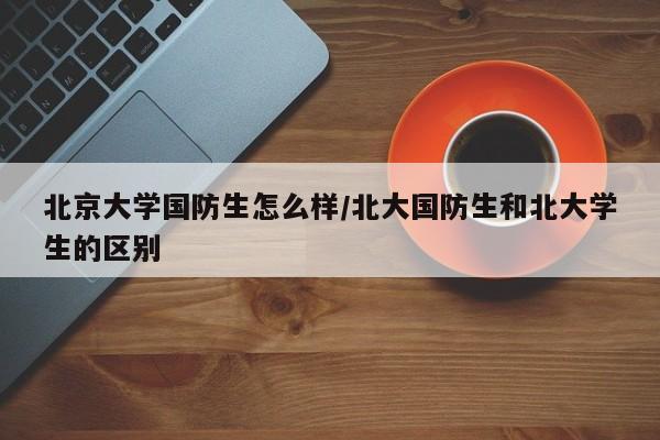 北京大学国防生怎么样/北大国防生和北大学生的区别
