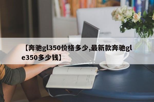 【奔驰gl350价格多少,最新款奔驰gle350多少钱】