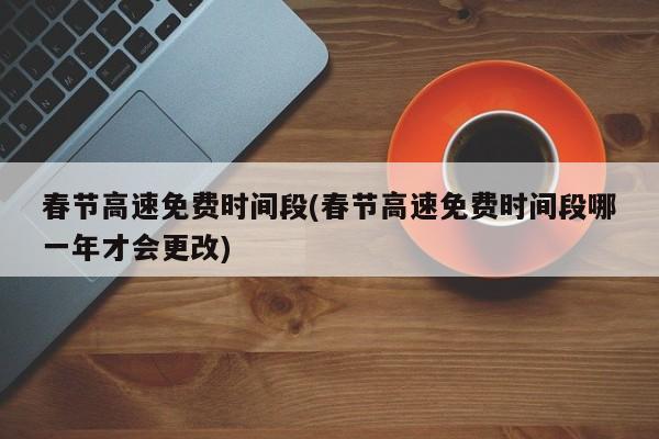 春节高速免费时间段(春节高速免费时间段哪一年才会更改)