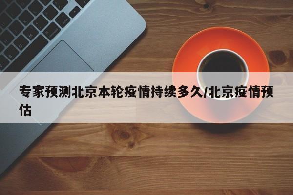 专家预测北京本轮疫情持续多久/北京疫情预估