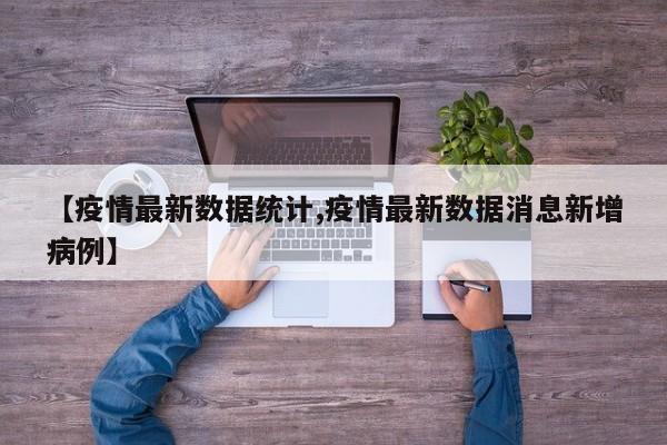 【疫情最新数据统计,疫情最新数据消息新增病例】