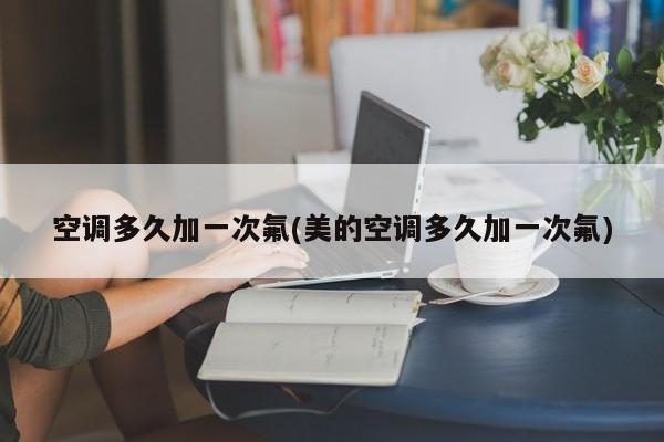 空调多久加一次氟(美的空调多久加一次氟)