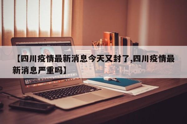 【四川疫情最新消息今天又封了,四川疫情最新消息严重吗】