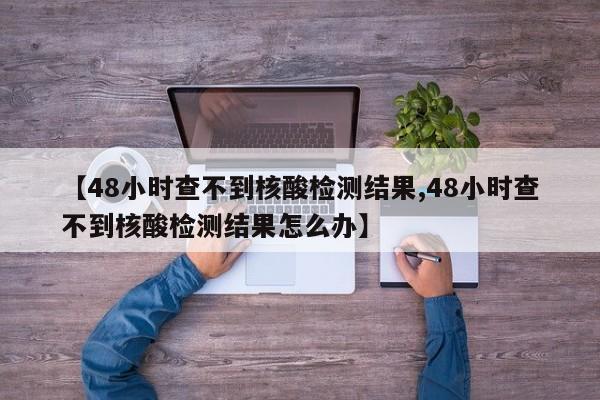 【48小时查不到核酸检测结果,48小时查不到核酸检测结果怎么办】