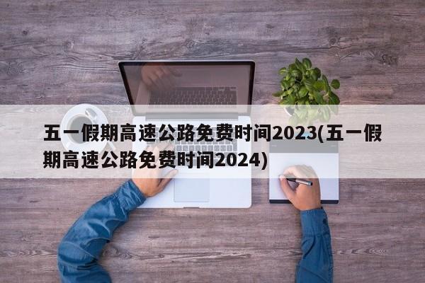 五一假期高速公路免费时间2023(五一假期高速公路免费时间2024)
