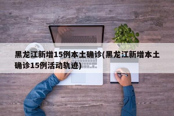 黑龙江新增15例本土确诊(黑龙江新增本土确诊15例活动轨迹)
