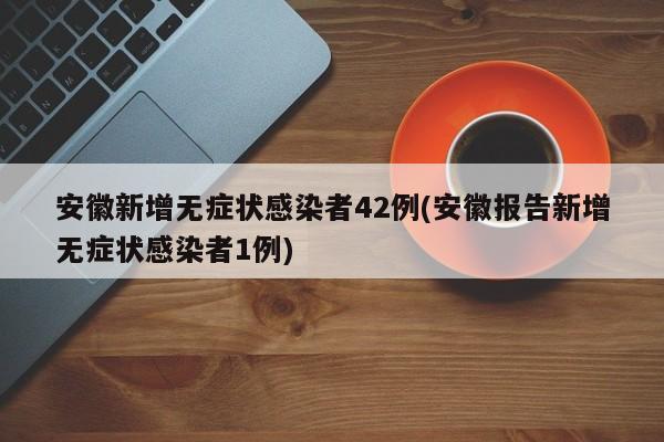 安徽新增无症状感染者42例(安徽报告新增无症状感染者1例)