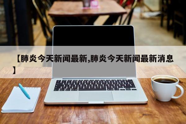 【肺炎今天新闻最新,肺炎今天新闻最新消息】