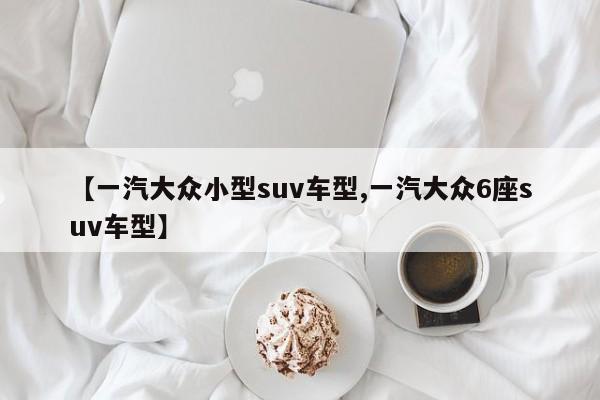 【一汽大众小型suv车型,一汽大众6座suv车型】