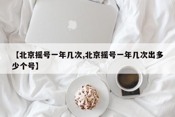 【北京摇号一年几次,北京摇号一年几次出多少个号】