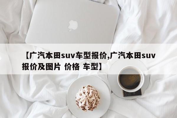 【广汽本田suv车型报价,广汽本田suv报价及图片 价格 车型】
