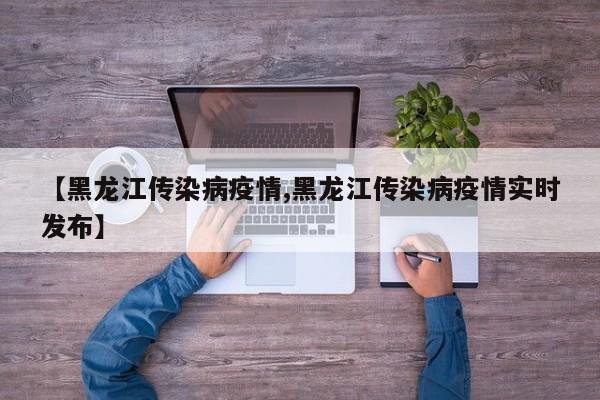 【黑龙江传染病疫情,黑龙江传染病疫情实时发布】
