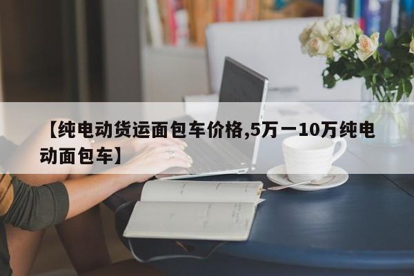 【纯电动货运面包车价格,5万一10万纯电动面包车】