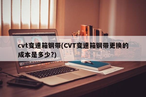 cvt变速箱钢带(CVT变速箱钢带更换的成本是多少?)