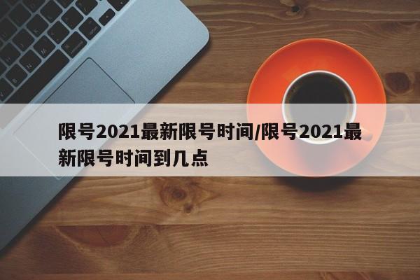 限号2021最新限号时间/限号2021最新限号时间到几点