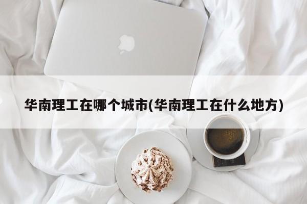 华南理工在哪个城市(华南理工在什么地方)