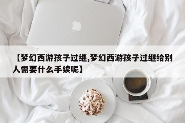 【梦幻西游孩子过继,梦幻西游孩子过继给别人需要什么手续呢】