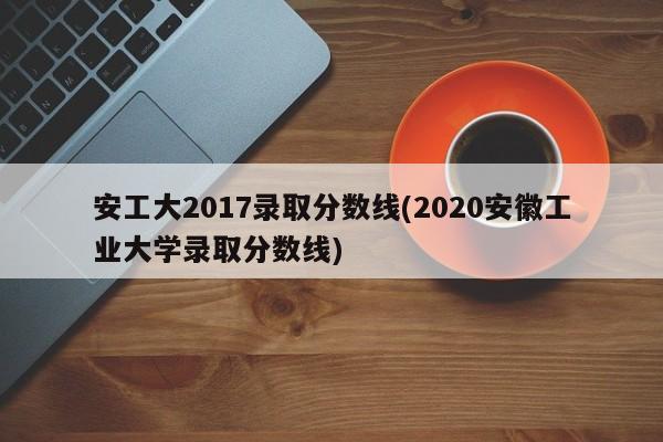安工大2017录取分数线(2020安徽工业大学录取分数线)